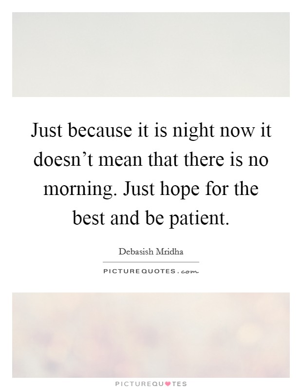 Just because it is night now it doesn't mean that there is no morning. Just hope for the best and be patient. Picture Quote #1