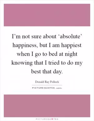 I’m not sure about ‘absolute’ happiness, but I am happiest when I go to bed at night knowing that I tried to do my best that day Picture Quote #1