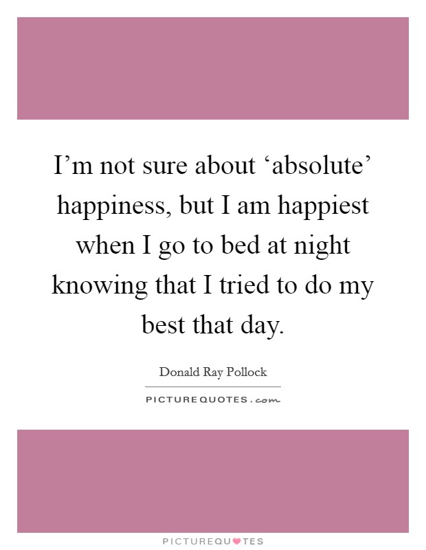I'm not sure about ‘absolute' happiness, but I am happiest when I go to bed at night knowing that I tried to do my best that day. Picture Quote #1