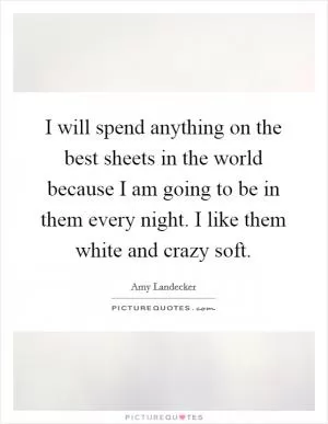 I will spend anything on the best sheets in the world because I am going to be in them every night. I like them white and crazy soft Picture Quote #1