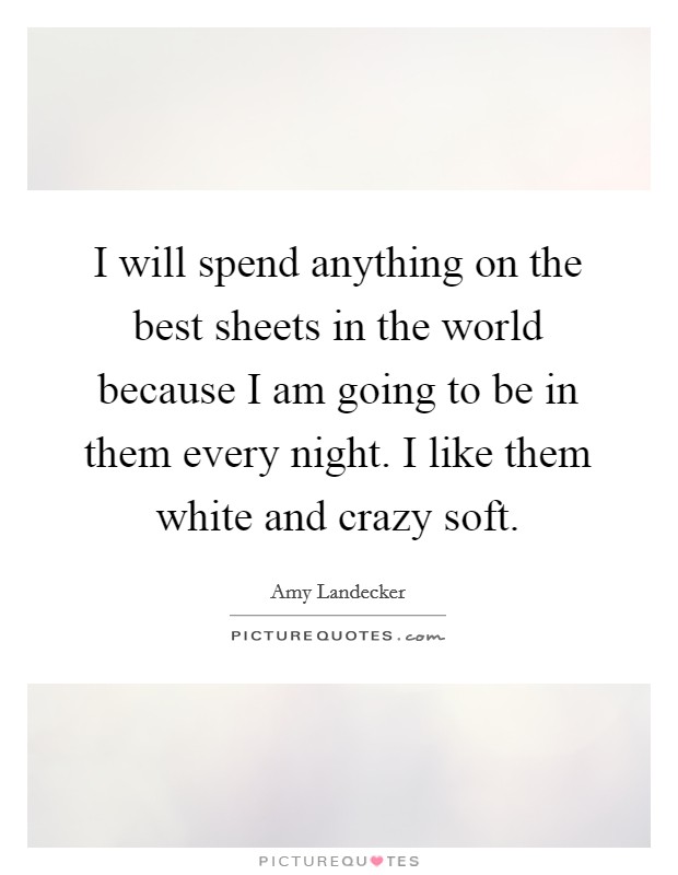 I will spend anything on the best sheets in the world because I am going to be in them every night. I like them white and crazy soft. Picture Quote #1