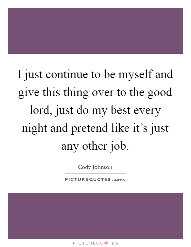 I just continue to be myself and give this thing over to the good lord, just do my best every night and pretend like it's just any other job. Picture Quote #1