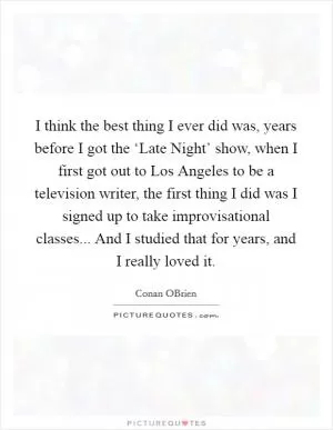 I think the best thing I ever did was, years before I got the ‘Late Night’ show, when I first got out to Los Angeles to be a television writer, the first thing I did was I signed up to take improvisational classes... And I studied that for years, and I really loved it Picture Quote #1