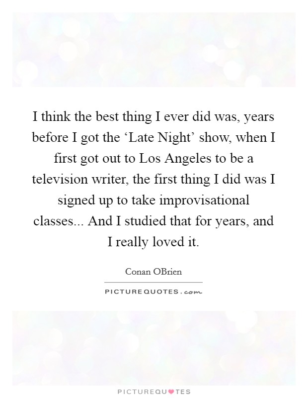 I think the best thing I ever did was, years before I got the ‘Late Night' show, when I first got out to Los Angeles to be a television writer, the first thing I did was I signed up to take improvisational classes... And I studied that for years, and I really loved it. Picture Quote #1