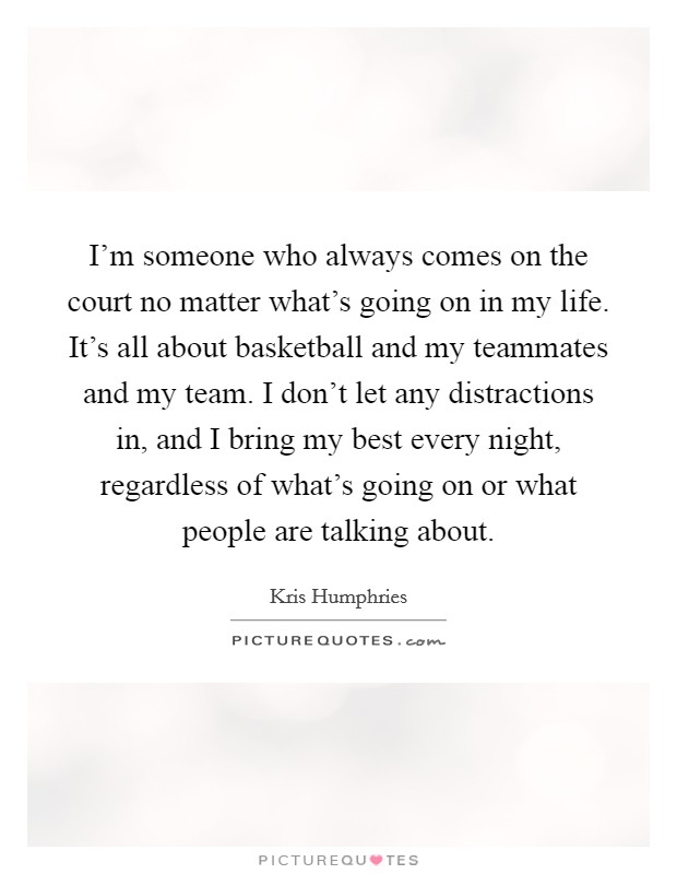 I'm someone who always comes on the court no matter what's going on in my life. It's all about basketball and my teammates and my team. I don't let any distractions in, and I bring my best every night, regardless of what's going on or what people are talking about. Picture Quote #1