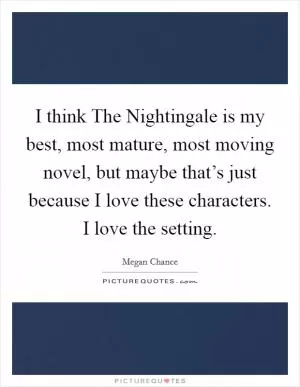 I think The Nightingale is my best, most mature, most moving novel, but maybe that’s just because I love these characters. I love the setting Picture Quote #1