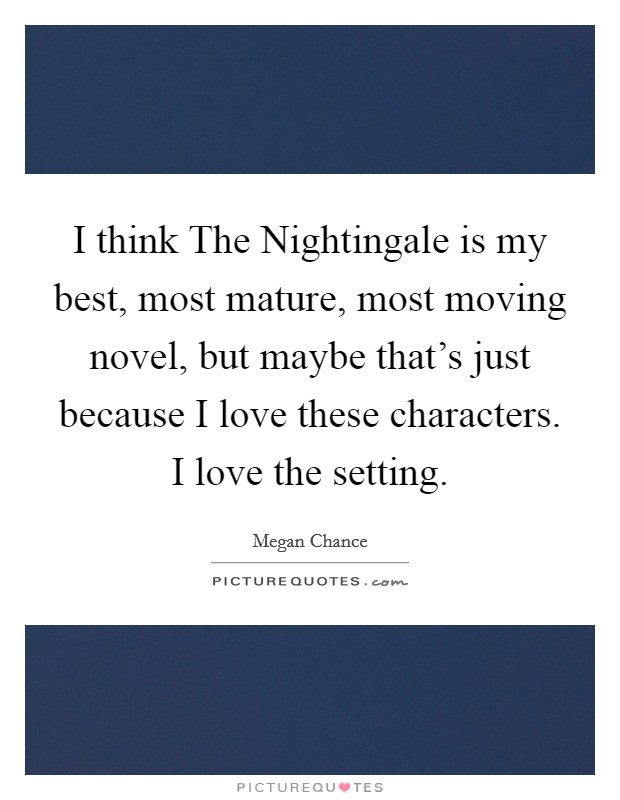 I think The Nightingale is my best, most mature, most moving novel, but maybe that's just because I love these characters. I love the setting. Picture Quote #1