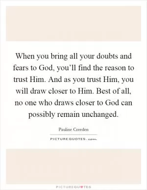 When you bring all your doubts and fears to God, you’ll find the reason to trust Him. And as you trust Him, you will draw closer to Him. Best of all, no one who draws closer to God can possibly remain unchanged Picture Quote #1