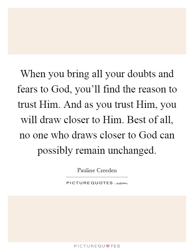 When you bring all your doubts and fears to God, you'll find the reason to trust Him. And as you trust Him, you will draw closer to Him. Best of all, no one who draws closer to God can possibly remain unchanged. Picture Quote #1