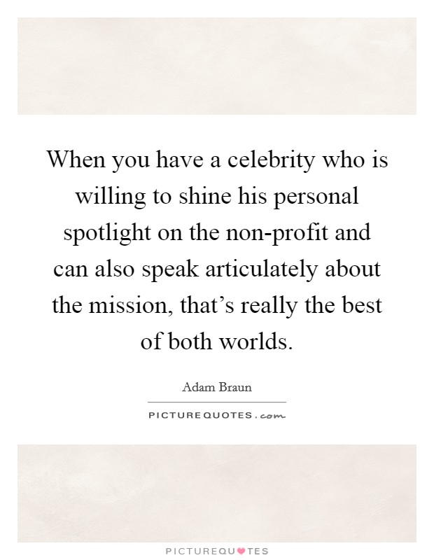 When you have a celebrity who is willing to shine his personal spotlight on the non-profit and can also speak articulately about the mission, that's really the best of both worlds. Picture Quote #1