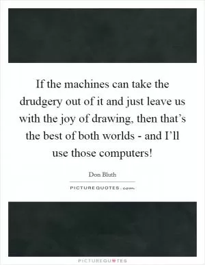 If the machines can take the drudgery out of it and just leave us with the joy of drawing, then that’s the best of both worlds - and I’ll use those computers! Picture Quote #1
