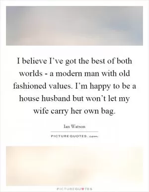 I believe I’ve got the best of both worlds - a modern man with old fashioned values. I’m happy to be a house husband but won’t let my wife carry her own bag Picture Quote #1