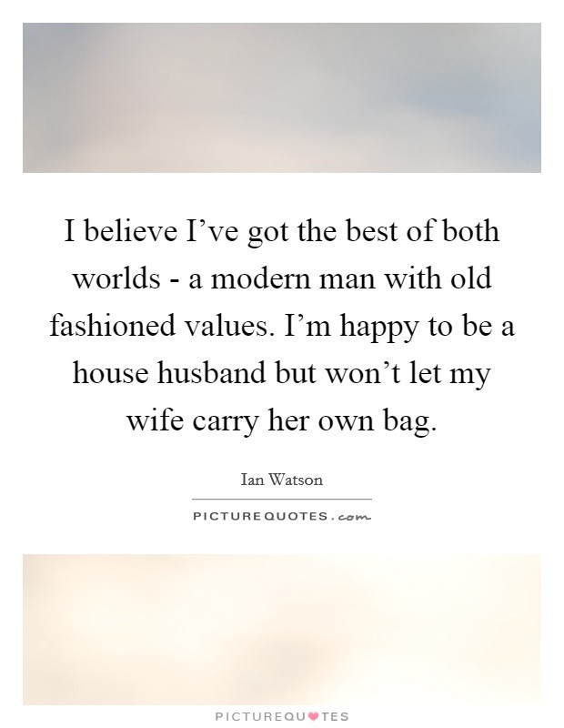 I believe I've got the best of both worlds - a modern man with old fashioned values. I'm happy to be a house husband but won't let my wife carry her own bag. Picture Quote #1