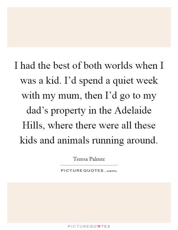 I had the best of both worlds when I was a kid. I'd spend a quiet week with my mum, then I'd go to my dad's property in the Adelaide Hills, where there were all these kids and animals running around. Picture Quote #1