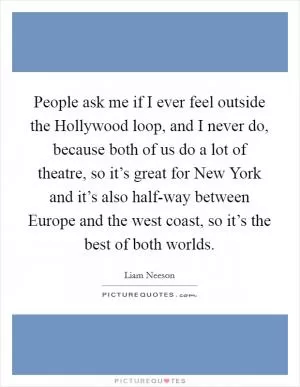 People ask me if I ever feel outside the Hollywood loop, and I never do, because both of us do a lot of theatre, so it’s great for New York and it’s also half-way between Europe and the west coast, so it’s the best of both worlds Picture Quote #1