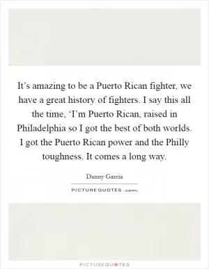 It’s amazing to be a Puerto Rican fighter, we have a great history of fighters. I say this all the time, ‘I’m Puerto Rican, raised in Philadelphia so I got the best of both worlds. I got the Puerto Rican power and the Philly toughness. It comes a long way Picture Quote #1