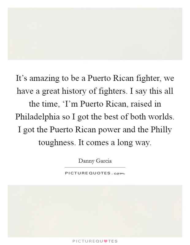 It's amazing to be a Puerto Rican fighter, we have a great history of fighters. I say this all the time, ‘I'm Puerto Rican, raised in Philadelphia so I got the best of both worlds. I got the Puerto Rican power and the Philly toughness. It comes a long way. Picture Quote #1