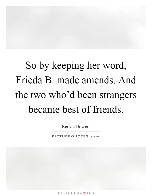 So by keeping her word, Frieda B. made amends. And the two who'd been strangers became best of friends. Picture Quote #1