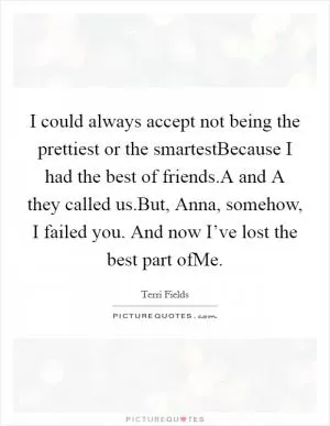 I could always accept not being the prettiest or the smartestBecause I had the best of friends.A and A they called us.But, Anna, somehow, I failed you. And now I’ve lost the best part ofMe Picture Quote #1