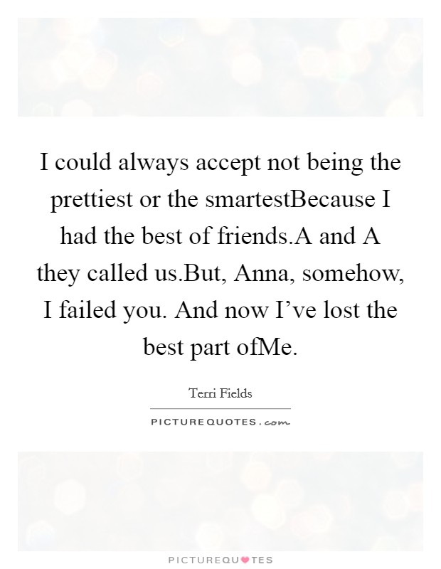 I could always accept not being the prettiest or the smartestBecause I had the best of friends.A and A they called us.But, Anna, somehow, I failed you. And now I've lost the best part ofMe. Picture Quote #1