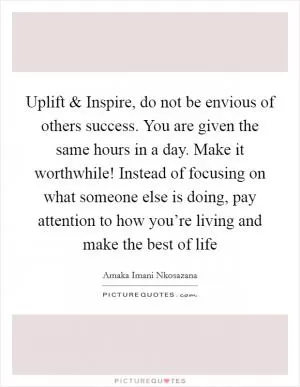 Uplift and Inspire, do not be envious of others success. You are given the same hours in a day. Make it worthwhile! Instead of focusing on what someone else is doing, pay attention to how you’re living and make the best of life Picture Quote #1