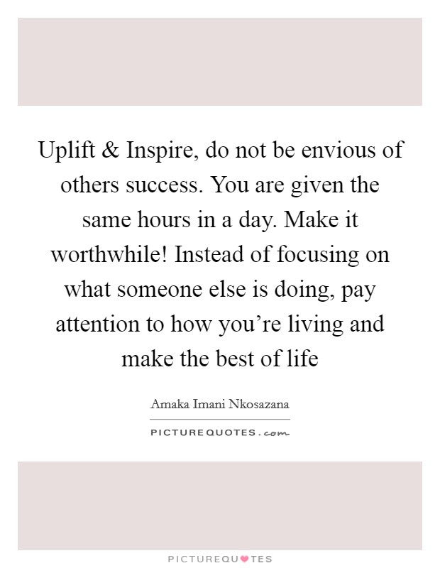 Uplift and Inspire, do not be envious of others success. You are given the same hours in a day. Make it worthwhile! Instead of focusing on what someone else is doing, pay attention to how you're living and make the best of life Picture Quote #1