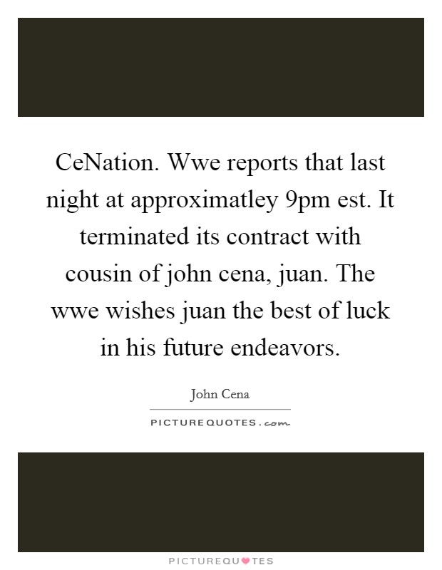 CeNation. Wwe reports that last night at approximatley 9pm est. It terminated its contract with cousin of john cena, juan. The wwe wishes juan the best of luck in his future endeavors. Picture Quote #1