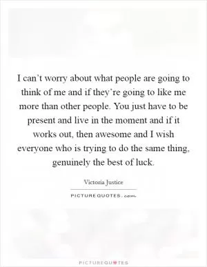 I can’t worry about what people are going to think of me and if they’re going to like me more than other people. You just have to be present and live in the moment and if it works out, then awesome and I wish everyone who is trying to do the same thing, genuinely the best of luck Picture Quote #1