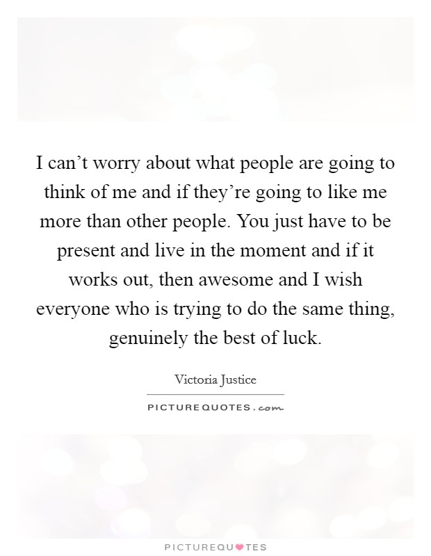 I can't worry about what people are going to think of me and if they're going to like me more than other people. You just have to be present and live in the moment and if it works out, then awesome and I wish everyone who is trying to do the same thing, genuinely the best of luck. Picture Quote #1