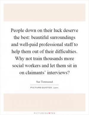 People down on their luck deserve the best: beautiful surroundings and well-paid professional staff to help them out of their difficulties. Why not train thousands more social workers and let them sit in on claimants’ interviews? Picture Quote #1