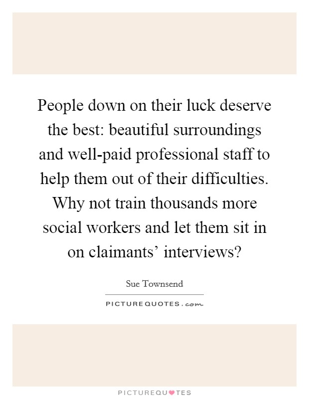 People down on their luck deserve the best: beautiful surroundings and well-paid professional staff to help them out of their difficulties. Why not train thousands more social workers and let them sit in on claimants' interviews? Picture Quote #1