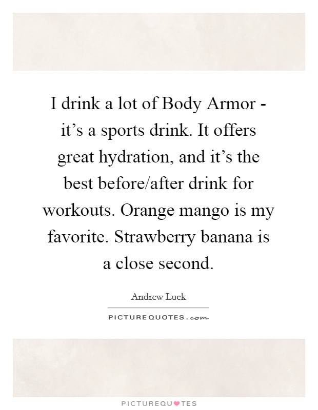 I drink a lot of Body Armor - it's a sports drink. It offers great hydration, and it's the best before/after drink for workouts. Orange mango is my favorite. Strawberry banana is a close second. Picture Quote #1