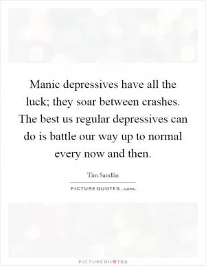 Manic depressives have all the luck; they soar between crashes. The best us regular depressives can do is battle our way up to normal every now and then Picture Quote #1