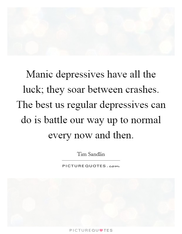 Manic depressives have all the luck; they soar between crashes. The best us regular depressives can do is battle our way up to normal every now and then. Picture Quote #1