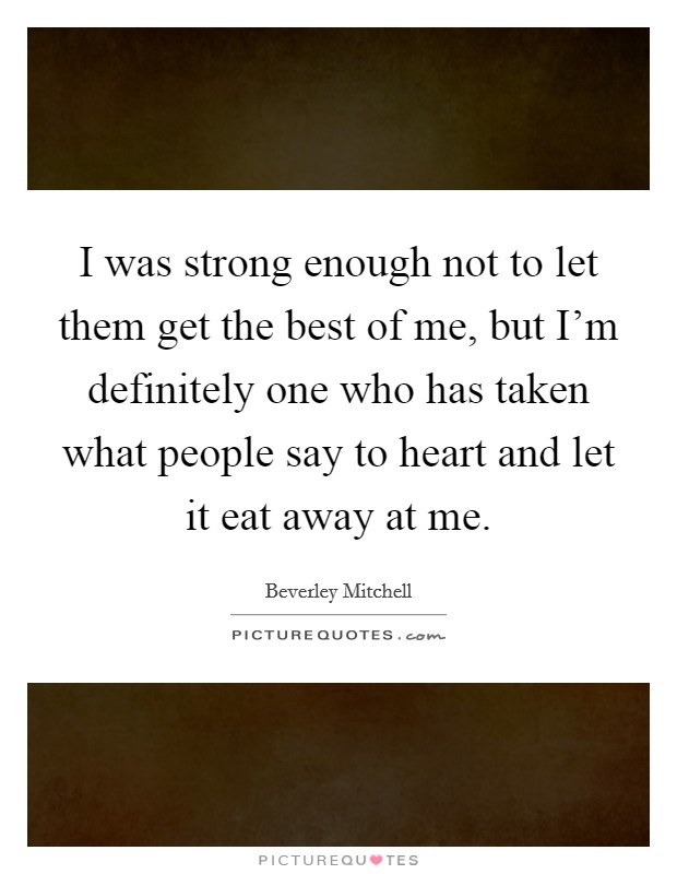 I was strong enough not to let them get the best of me, but I'm definitely one who has taken what people say to heart and let it eat away at me. Picture Quote #1