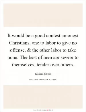 It would be a good contest amongst Christians, one to labor to give no offense, and the other labor to take none. The best of men are severe to themselves, tender over others Picture Quote #1