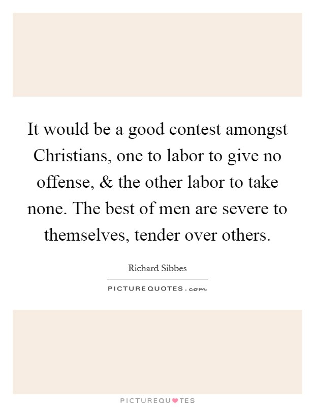 It would be a good contest amongst Christians, one to labor to give no offense, and the other labor to take none. The best of men are severe to themselves, tender over others. Picture Quote #1