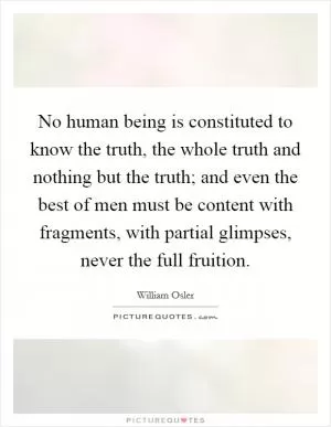 No human being is constituted to know the truth, the whole truth and nothing but the truth; and even the best of men must be content with fragments, with partial glimpses, never the full fruition Picture Quote #1