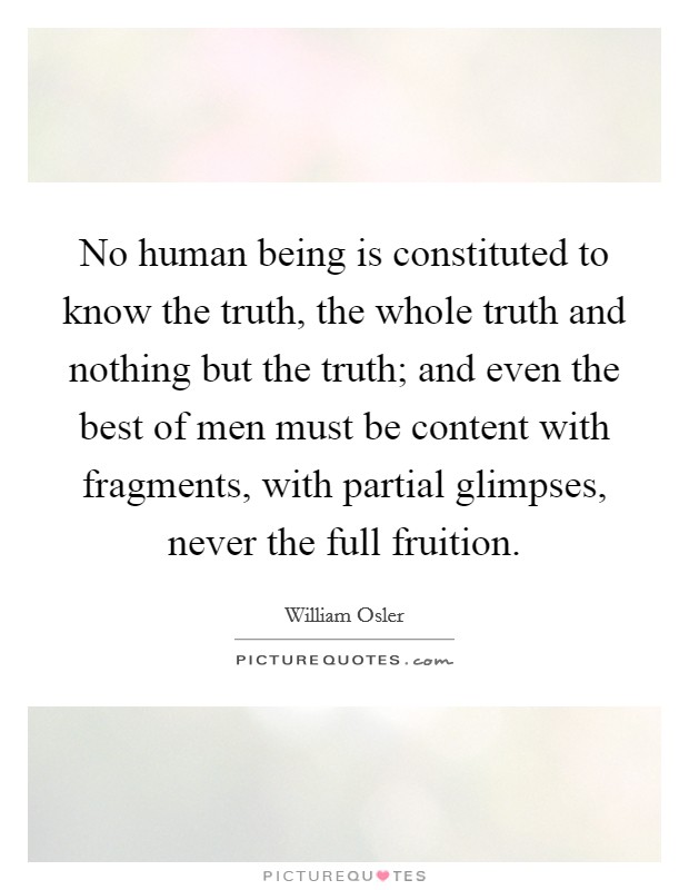 No human being is constituted to know the truth, the whole truth and nothing but the truth; and even the best of men must be content with fragments, with partial glimpses, never the full fruition. Picture Quote #1
