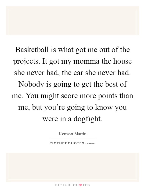 Basketball is what got me out of the projects. It got my momma the house she never had, the car she never had. Nobody is going to get the best of me. You might score more points than me, but you're going to know you were in a dogfight. Picture Quote #1