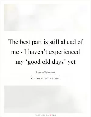 The best part is still ahead of me - I haven’t experienced my ‘good old days’ yet Picture Quote #1