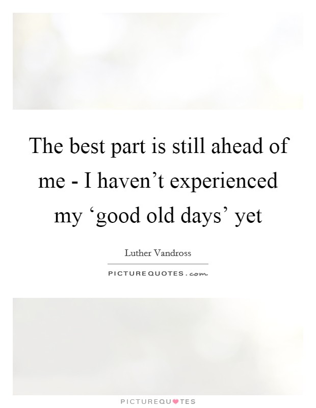 The best part is still ahead of me - I haven't experienced my ‘good old days' yet Picture Quote #1