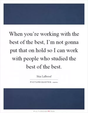When you’re working with the best of the best, I’m not gonna put that on hold so I can work with people who studied the best of the best Picture Quote #1