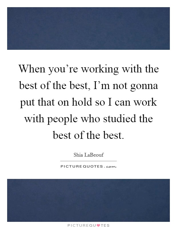 When you're working with the best of the best, I'm not gonna put that on hold so I can work with people who studied the best of the best. Picture Quote #1