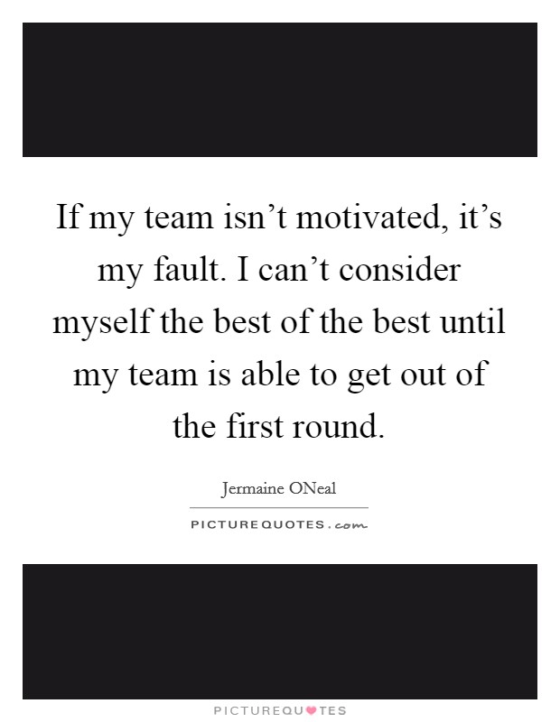 If my team isn't motivated, it's my fault. I can't consider myself the best of the best until my team is able to get out of the first round. Picture Quote #1