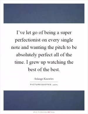 I’ve let go of being a super perfectionist on every single note and wanting the pitch to be absolutely perfect all of the time. I grew up watching the best of the best Picture Quote #1