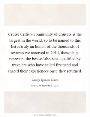 Cruise Critic’s community of cruisers is the largest in the world, so to be named to this list is truly an honor, of the thousands of reviews we received in 2014, these ships represent the best-of-the-best, qualified by travelers who have sailed firsthand and shared their experiences once they returned Picture Quote #1