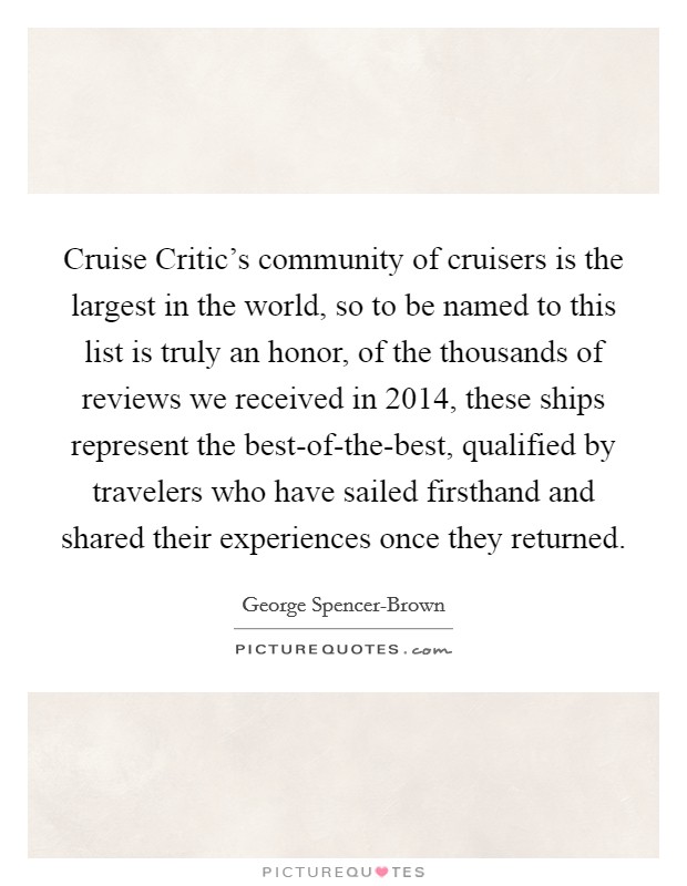 Cruise Critic's community of cruisers is the largest in the world, so to be named to this list is truly an honor, of the thousands of reviews we received in 2014, these ships represent the best-of-the-best, qualified by travelers who have sailed firsthand and shared their experiences once they returned. Picture Quote #1