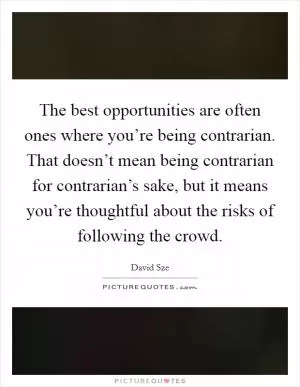 The best opportunities are often ones where you’re being contrarian. That doesn’t mean being contrarian for contrarian’s sake, but it means you’re thoughtful about the risks of following the crowd Picture Quote #1