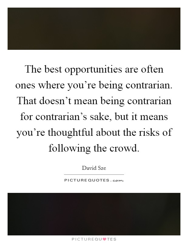 The best opportunities are often ones where you're being contrarian. That doesn't mean being contrarian for contrarian's sake, but it means you're thoughtful about the risks of following the crowd. Picture Quote #1